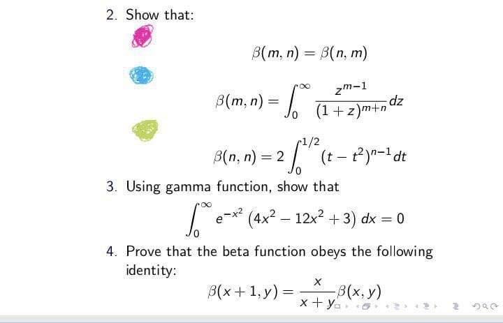 2. Show that:
B(m, n) = B(n, m)
3(m, n) = √
zm-1
(1+z)m+n
1/2
3(n,n) = 2 • √ (t - t²)n-1 dt
3. Using gamma function, show that
dz
∞
1.80 e-x² (4x² - 12x² + 3) dx = 0
3(x+1, y) =
=
4. Prove that the beta function obeys the following
identity:
X
-B(x, y)
x+y=
2592