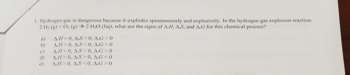 1. Hydrogen gas is dangerous because it explodes spontaneously and explosively. In the hydrogen gas explosion reaction:
2 H2 (g) + O2 (g) → 2 H2O (liq), what are the signs of A,H, A„S, and A,G for this chemical process?
a)
A,H< 0, A,S > 0, A,G < 0
b)
A,H < 0, A„S < 0, A,G < 0
A,H < 0, A„S > 0, A,G > 0
A,H> 0, A„S > 0, A,G < 0
A,H> 0, A,S < 0, A,G > 0
c)
d)
e)
