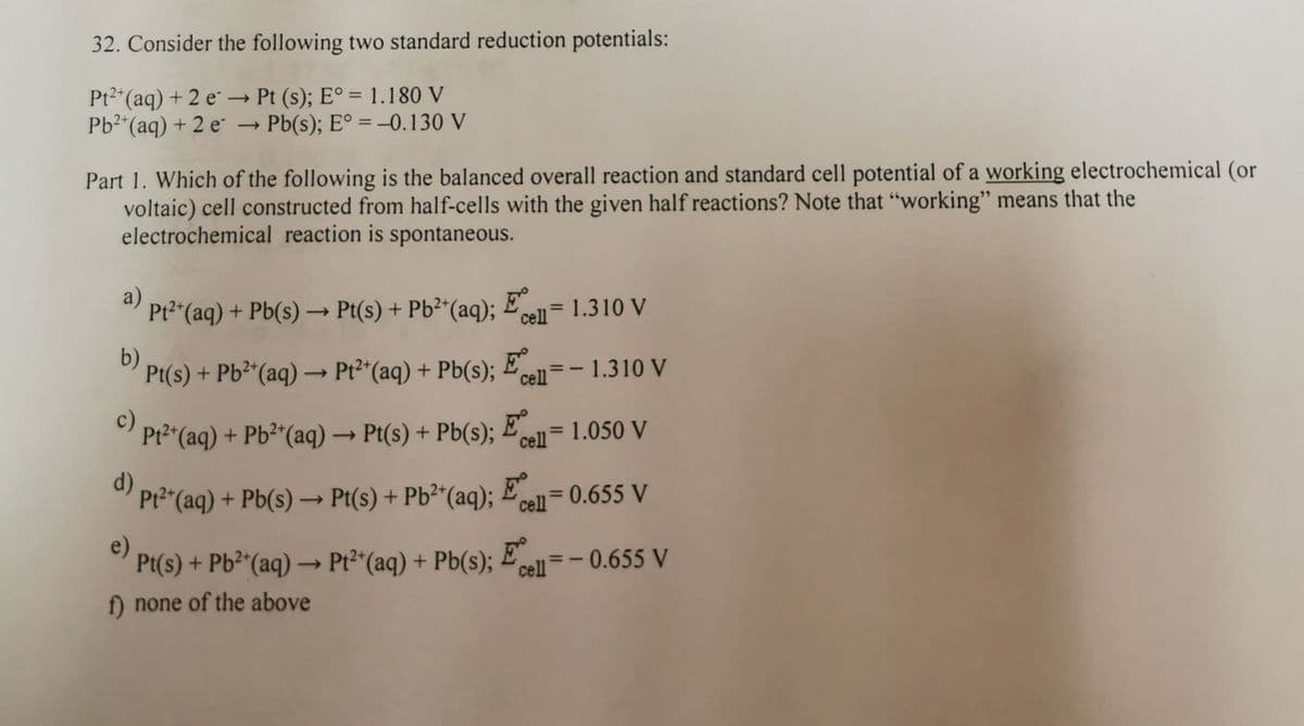 32. Consider the following two standard reduction potentials:
Pt2"(aq) + 2 e → Pt (s); E° = 1.180 V
Pb2"(aq) + 2 e
→ Pb(s); E° = -0.130 V
%3D
Part 1. Which of the following is the balanced overall reaction and standard cell potential of a working electrochemical (or
voltaic) cell constructed from half-cells with the given half reactions? Note that "working" means that the
electrochemical reaction is spontaneous.
a)
" Pt2 (aq) + Pb(s) → Pt(s) + Pb²*(aq); Ecelnl= 1.310 V
+ Pb(s) → Pt(s) + Pb²*(aq); £
%3D
b)
Pt(s) + Pb²*(aq) → Pt2*(aq) + Pb(s);
E
cell -1.310 V
c)
Pt2"(aq) + Pb²*(aq)→ Pt(s) + Pb(s);
= 1.050 V
%3D
->
cell
d)
" Pr2"(aq) Een=0.655 V
+ Pb(s) –
Pt(s) + Pb²*(aq);
%3D
cell
e)
Pt(s) + Pb²"(aq) → Pt2*(aq) + Pb(s); £
cell=-0.655 V
f) none of the above
