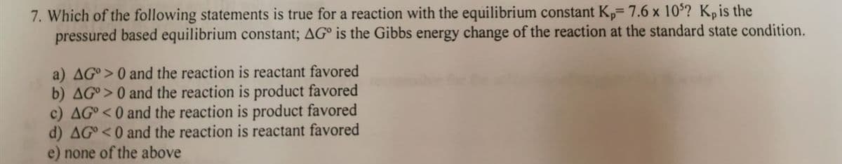 7. Which of the following statements is true for a reaction with the equilibrium constant Kp= 7.6 x 10? Kp is the
pressured based equilibrium constant; AG° is the Gibbs energy change of the reaction at the standard state condition.
a) AG°> 0 and the reaction is reactant favored
b) AG°> 0 and the reaction is product favored
c) AG° <0 and the reaction is product favored
d) AG°<0 and the reaction is reactant favored
e) none of the above
