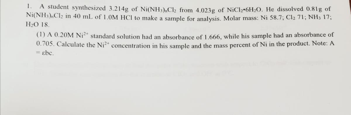 1.
A student synthesized 3.214g of Ni(NH3),C2 from 4.023g of NiCl2•6H2O. He dissolved 0.81g of
Ni(NH3)nCl2 in 40 mL of 1.0M HCl to make a sample for analysis. Molar mass: Ni 58.7; Cl2 71; NH3 17;
H2O 18.
(1) A 0.20M Ni²* standard solution had an absorbance of 1.666, while his sample had an absorbance of
0.705. Calculate the Ni2+ concentration in his sample and the mass percent of Ni in the product. Note: A
= ɛbc.
