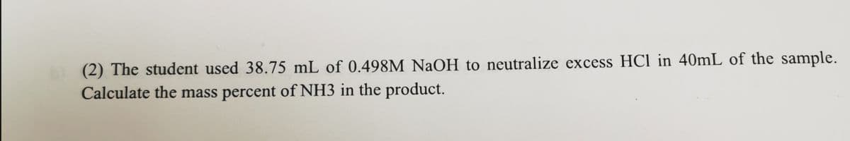 (2) The student used 38.75 mL of 0.498M NaOH to neutralize excess HCl in 40mL of the sample.
Calculate the mass percent of NH3 in the product.
