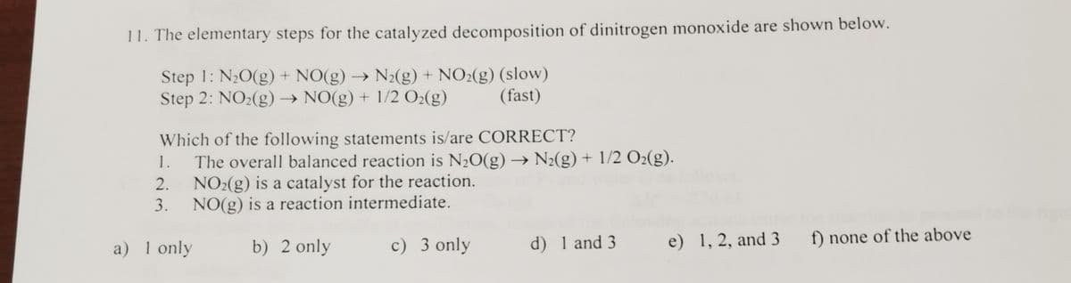 11. The elementary steps for the catalyzed decomposition of dinitrogen monoxide are shown below.
Step 1: N20(g) + NO(g) → N2(g) + NO2(g) (slow)
Step 2: NO2(g) → NO(g) + 1/2 O2(g)
(fast)
Which of the following statements is/are CORRECT?
The overall balanced reaction is N20(g) → N2(g) + 1/2 O2(g).
2. NO2(g) is a catalyst for the reaction.
3. NO(g) is a reaction intermediate.
1.
a) 1 only
c) 3 only
d) 1 and 3
e) 1, 2, and 3
f) none of the above
b) 2 only
