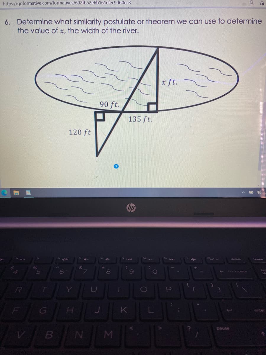 https://goformative.com/formatives/602fb52e6b161cfec9d60ec8
6. Determine what similarity postulate or theorem we can use to determine
the value of x, the width of the river.
x ft.
90 ft.
135 ft.
120 ft
prt sc
delete
home
8
69
0O
nu
backspace
lo
Y
U
K
pause
M
