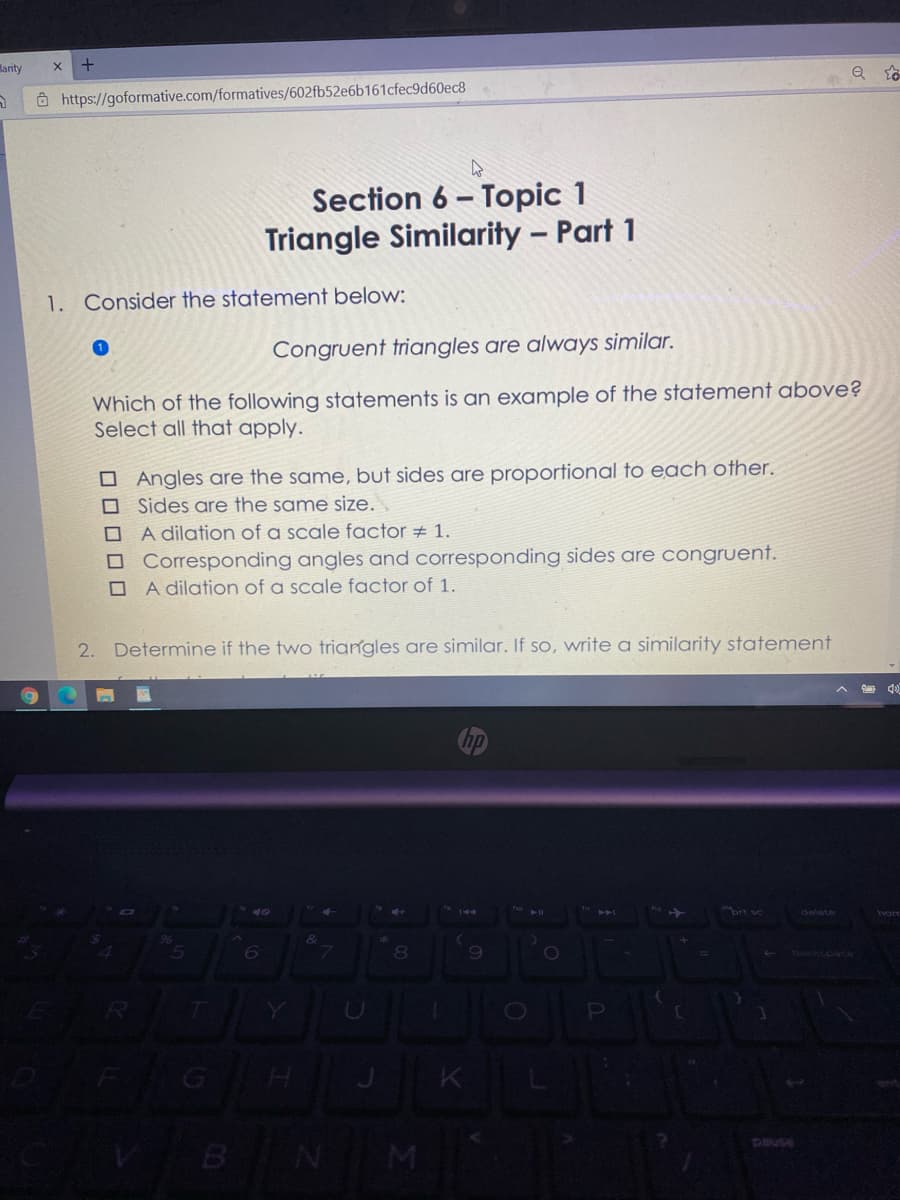 larity
Ô https://goformative.com/formatives/602fb52e6b161cfec9d60ec8
Section 6 – Topic 1
Triangle Similarity – Part 1
1. Consider the statement below:
Congruent triangles are always similar.
Which of the following statements is an example of the statement above?
Select all that apply.
O Angles are the same, but sides are proportional to each other.
O Sides are the same size.
A dilation of a scale factor # 1.
O Corresponding angles and corresponding sides are congruent.
A dilation of a scale factor of 1.
2.
Determine if the two triangles are similar. If so, write a similarity statement
ho
ckspace
BNM
0000
