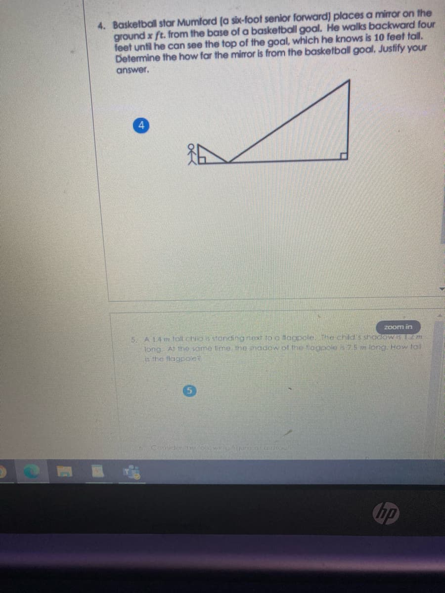 4. Basketball star Mumford (a six-foot senior forward) places a miror on the
ground x ft. from the base of a basketball goal. He walks backward four
feet until he can see the top of the goal, which he knows is 10 feet tall.
Determine the how far the miror is from the basketball goal. Justify your
answer.
4.
Zoom in
5. A14 m tall ch s stondingnext to a docopolethe childsshodOWS m
long At the same time the snadow of the oagoole s7.5 m long How tal
is the flagpoleR
Cnsider hofolown
rearuoC
hp
