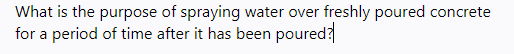 What is the purpose of spraying water over freshly poured concrete
for a period of time after it has been poured?
