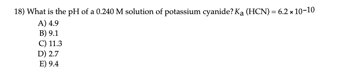 18) What is the pH of a 0.240 M solution of potassium cyanide? Ka (HCN) = 6.2 × 10-10
A) 4.9
B) 9.1
C) 11.3
D) 2.7
E) 9.4
