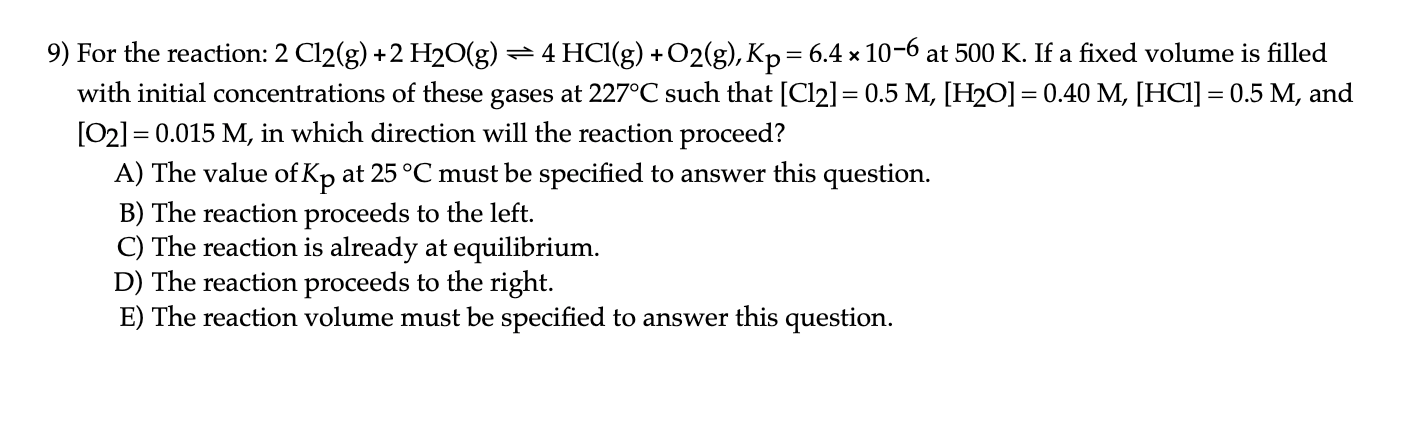 For the reaction: 2 Cl2(g) +2 H20(g) = 4 HCI(g) + O2(g), Kp= 6.4 × 10-6 at 500 K. If a fixed volume is filled
with initial concentrations of these gases at 227°C such that [Cl2] = 0.5 M, [H2O] = 0.40 M, [HCI] = 0.5 M, and
[02] = 0.015 M, in which direction will the reaction proceed?
A) The value of Kp at 25 °C must be specified to answer this question.
B) The reaction proceeds to the left.
C) The reaction is already at equilibrium.
D) The reaction proceeds to the right.
E) The reaction volume must be specified to answer this question.
