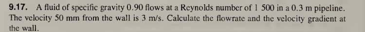 9.17. A fluid of specific gravity 0.90 flows at a Reynolds number of 1 500 in a 0.3 m pipeline.
The velocity 50 mm from the wall is 3 m/s. Calculate the flowrate and the velocity gradient at
the wall.