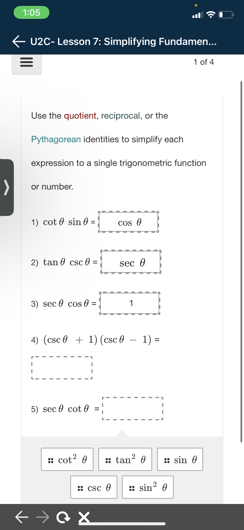 1:05
← U2C- Lesson 7: Simplifying Fundamen...
=
>
Use the quotient, reciprocal, or the
Pythagorean identities to simplify each
expression to a single trigonometric function
or number.
1) cot sin
2) tan csc 0 =
3) sec cos
I
I
L
=
:: cot² 0
=
5) sec cot0 =
I
4) (csc0 + 1) (csc 0 − 1) =
Сх
cos A
:: csc 0
sec 0
1
:: tan² 0
:: sin²
1 of 4
::sin 0
Ө