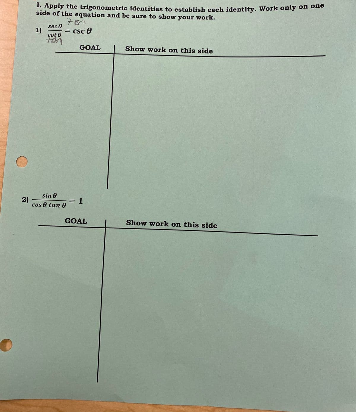 2)
I. Apply the trigonometric identities to establish each identity. Work only on one
side of the equation and be sure to show your work.
1)
sec 0
cot 0
ton
700
= csc 0
sin 0
cos 0 tan 0
GOAL
= 1
GOAL
Show work on this side
Show work on this side