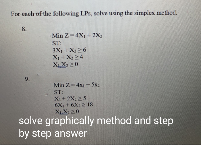 Min Z= 4X1 + 2X2
ST:
3X1 +X22 6
X1+X2 24
X,X2 20
9.
Min Z 4x1 + 5x2
ST:
X1+ 2X22 5
6X1+ 6X2 2 18
XLX2 20
olve graphically method and step
y step answer
