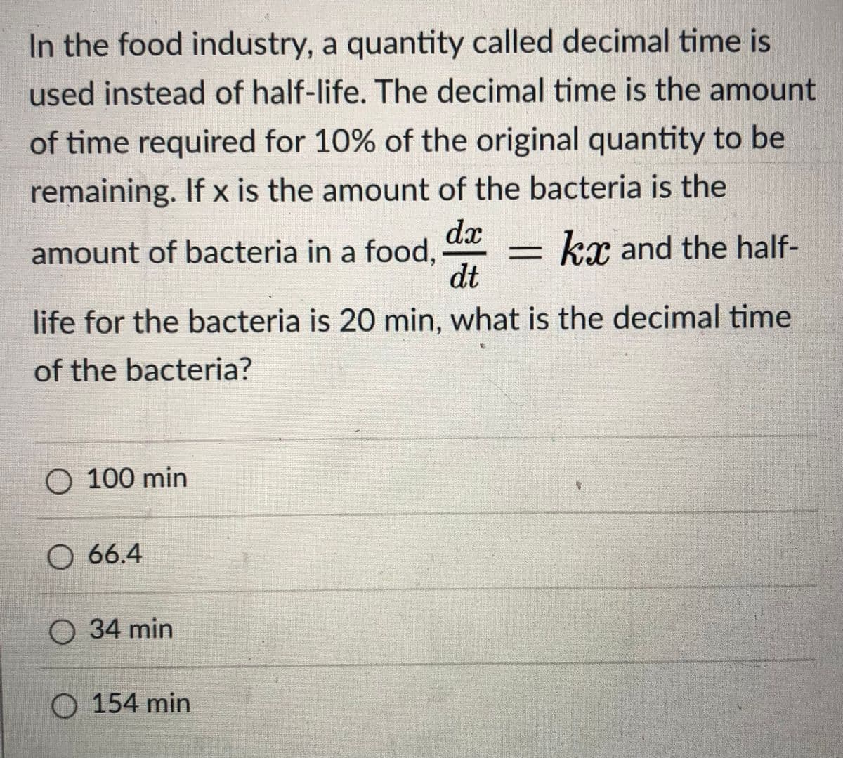 In the food industry, a quantity called decimal time is
used instead of half-life. The decimal time is the amount
of time required for 10% of the original quantity to be
remaining. If x is the amount of the bacteria is the
dx
amount of bacteria in a food,
dt
kr and the half-
life for the bacteria is 20 min, what is the decimal time
of the bacteria?
O 100 min
O 66.4
О 34 min
154 min
