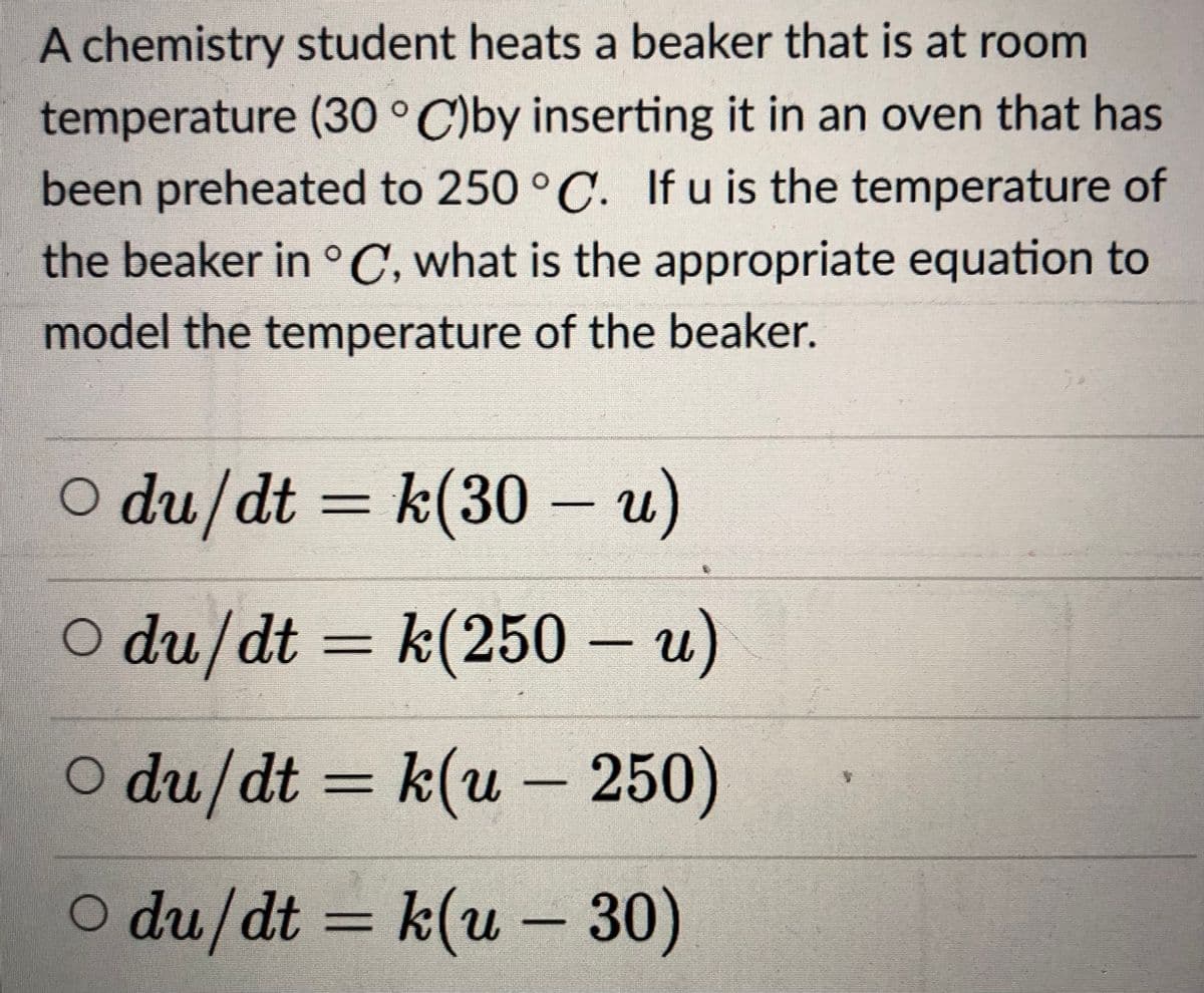 A chemistry student heats a beaker that is at room
temperature (30 ° C)by inserting it in an oven that has
been preheated to 250 ° C. If u is the temperature of
the beaker in °C, what is the appropriate equation to
model the temperature of the beaker.
O du/dt = k(30 – u)
%D
O du/dt = k(250 – u)
O du/dt = k(u - 250)
O du/dt =
k(u – 30)
