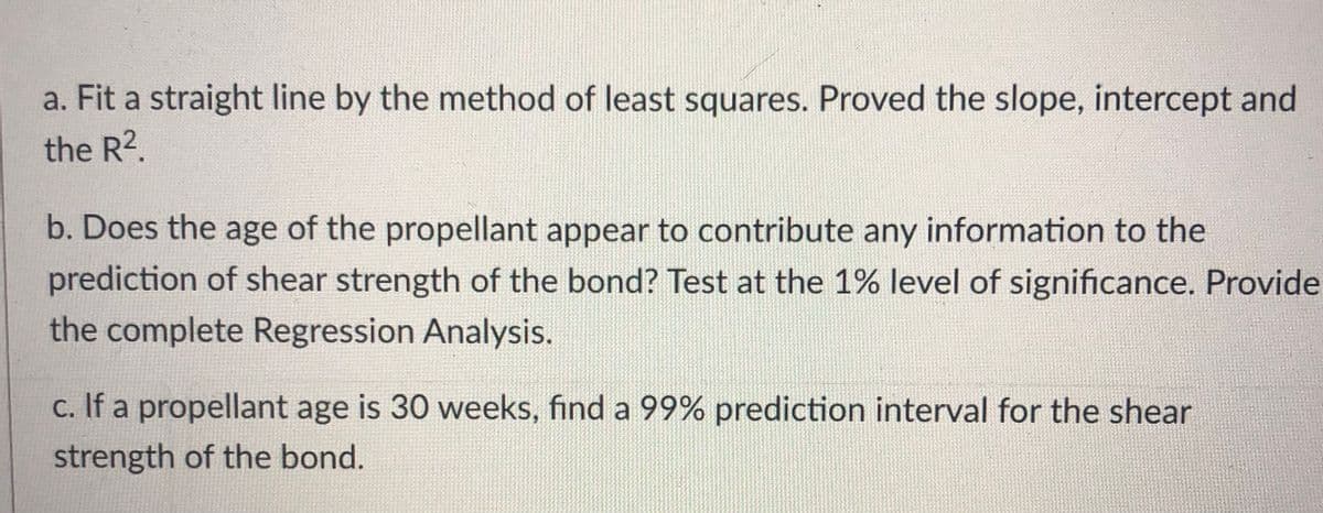 a. Fit a straight line by the method of least squares. Proved the slope, intercept and
the R2.
b. Does the age of the propellant appear to contribute any information to the
prediction of shear strength of the bond? Test at the 1% level of significance. Provide
the complete Regression Analysis.
c. If a propellant age is 30 weeks, find a 99% prediction interval for the shear
strength of the bond.
