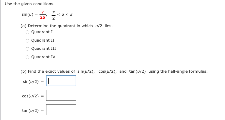 Use the given conditions.
7
sin(u)
< u< A
25
(a) Determine the quadrant in which u/2 lies.
Quadrant I
Quadrant II
Quadrant III
Quadrant IV
(b) Find the exact values of sin(u/2), cos(u/2), and tan(u/2) using the half-angle formulas.
sin(u/2) = ||
cos(u/2)
tan(u/2)
