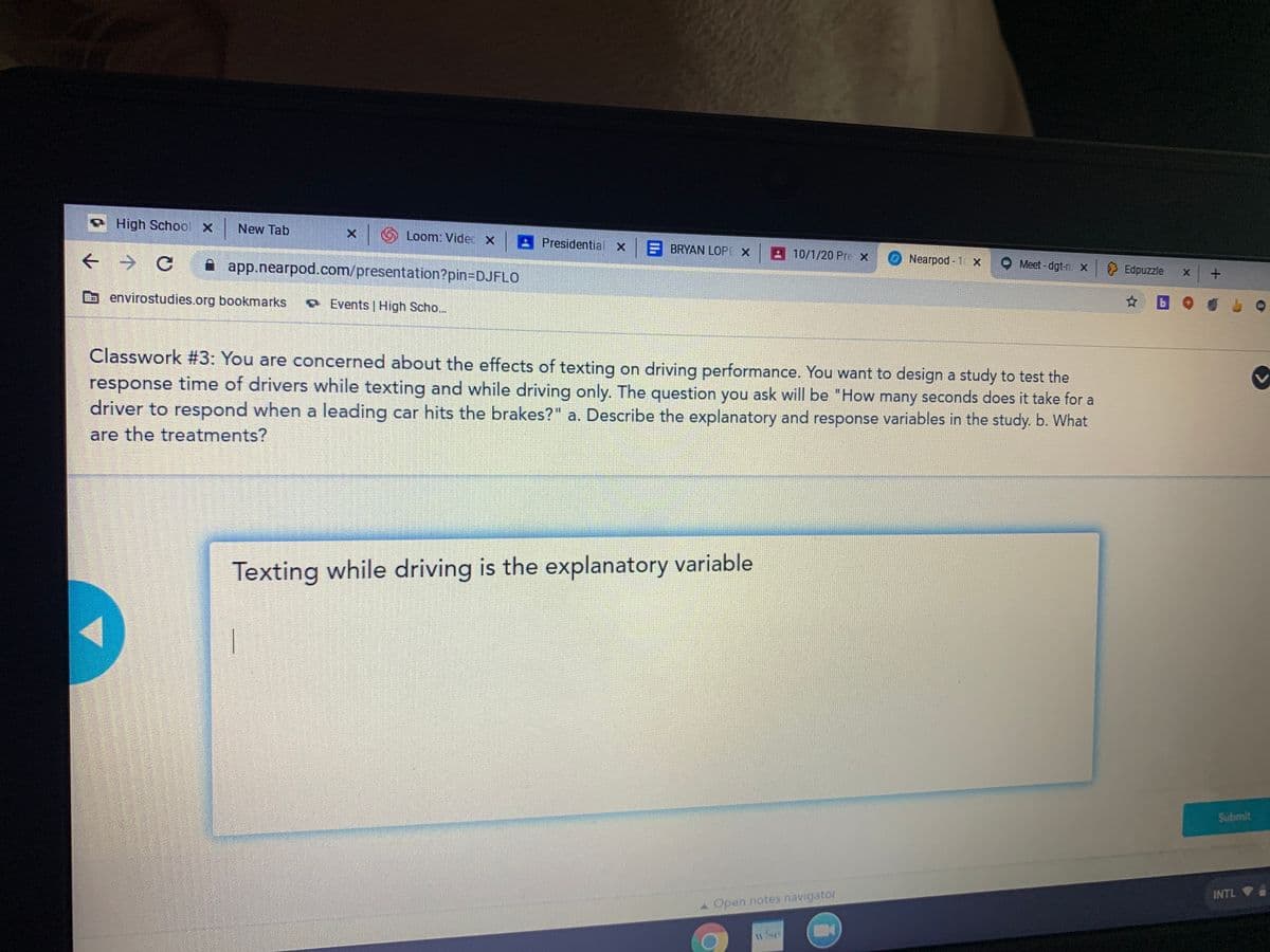 High School x New Tab
x Loom: Videc X
A Presidential x
BRYAN LOP
A 10/1/20 Pre x
A app.nearpod.com/presentation?pin=DJFLO
Nearpod - 1 x
Meet - dgt-n X
} Edpuzzle
b envirostudies.org bookmarks
O Events | High Scho..
Classwork #3: You are concerned about the effects of texting on driving performance. You want to design a study to test the
response time of drivers while texting and while driving only. The question you ask will be "How many seconds does it take for a
driver to respond when a leading car hits the brakes?" a. Describe the explanatory and response variables in the study. b. What
are the treatments?
Texting while driving is the explanatory variable
Submit
INTL
A Open notes navigator
w/se
