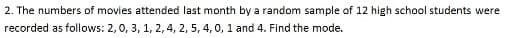 2. The numbers of movies attended last month by a random sample of 12 high school students were
recorded as follows: 2,0, 3, 1, 2,4, 2, 5, 4, 0, 1 and 4. Find the mode.
