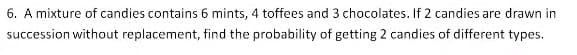 6. A mixture of candies contains 6 mints, 4 toffees and 3 chocolates. If 2 candies are drawn in
succession without replacement, find the probability of getting 2 candies of different types.
