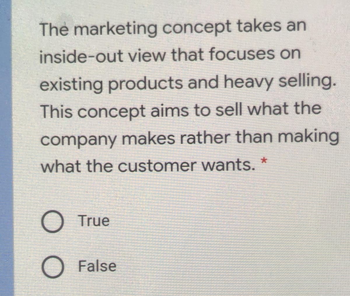 The marketing concept takes an
inside-out view that focuses on
existing products and heavy selling.
This concept aims to sell what the
company makes rather than making
what the customer wants. *
O True
O False
