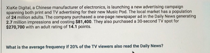 Xiake Digital, a Chinese manufacturer of electronics, is launching a new advertising campaign
spanning both print and TV advertising for their new Music Pod. The local market has a population
of 24 million adults. The company purchased a one-page newspaper ad in the Daily News generating
2.7 million impressions and costing $81,400. They also purchased a 30-second TV spot for
$270,700 with an adult rating of 14.1 points.
What is the average frequency if 20% of the TV viewers also read the Daily News?
