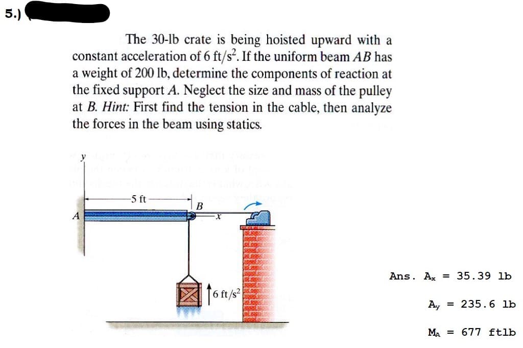 5.)
The 30-lb crate is being hoisted upward with a
constant acceleration of 6 ft/s². If the uniform beam AB has
a weight of 200 lb, determine the components of reaction at
the fixed support A. Neglect the size and mass of the pulley
at B. Hint: First find the tension in the cable, then analyze
the forces in the beam using statics.
A
-5 ft
B
16 ft/s²
Ans. Ax = 35.39 lb
Ay = 235.6 lb
MA 677 ftlb