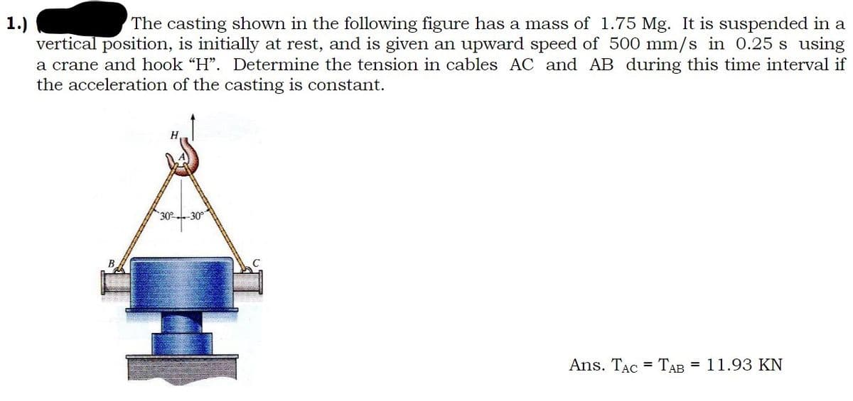 1.)
The casting shown in the following figure has a mass of 1.75 Mg. It is suspended in a
vertical position, is initially at rest, and is given an upward speed of 500 mm/s in 0.25 s using
a crane and hook "H". Determine the tension in cables AC and AB during this time interval if
the acceleration of the casting is constant.
30-30°
Ans. TAC TAB = 11.93 KN