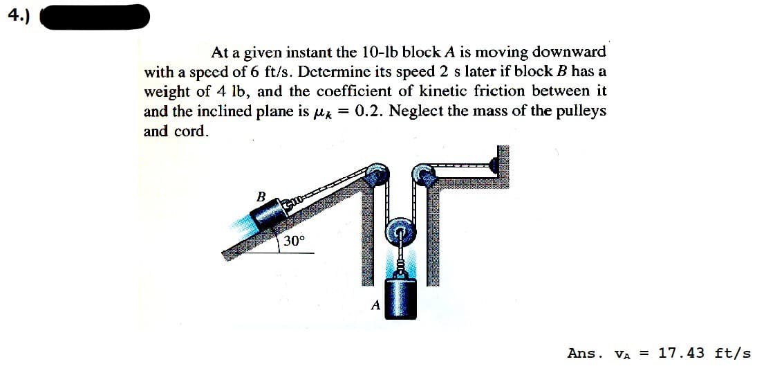 土
At a given instant the 10-lb block A is moving downward
with a speed of 6 ft/s. Determine its speed 2 s later if block B has a
weight of 4 lb, and the coefficient of kinetic friction between it
and the inclined plane is ax = 0.2. Neglect the mass of the pulleys
and cord.
30°
4
Ans. Va = 17.43 ft/s