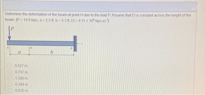 Determine the deformation of the beam at point H due to the load P. Assume that El is constant across the lenght of the
beam. [P= 14.8 kips, a=2.5 ft, b=5,3 ft, El = 4.11 x 105 kips-in.²]
a
0.527 in
0.737 in
1.356 in
0.349 in
0.635 in
b