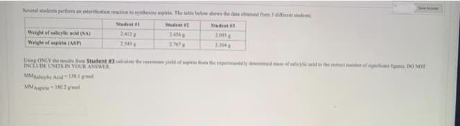 Several students perform an esterification reaction to symbesire aspirin. The table below shows the data obtained from 3 different students
Student #2
Student #3
2.456
2015 g
2.767
2.304
Weight of salicylic acid (SA)
Weight of aspirin (ASP)
Student #1
2.412 g
2.543
Save A
Using ONLY the results from Student #3 calculate the maximen yield of spiris from the experimentally determined mass of salicylic acid to the currect number of significant figums. DO NOT
INCLUDE UNITS IN YOUR ANSWER.
MMSabeylic Acid-136.1 gel
MM Aspirin-180,2 g/mol