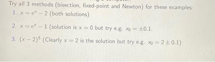 Try all 3 methods (bisection, fixed-point and Newton) for these examples:
1. x = ex-2 (both solutions)
2. xe* - 1 (solution is x = 0 but try e.g. xo = ±0.1.
3. (x-2)5 (Clearly x = 2 is the solution but try e.g. xo = 2 ±0.1)