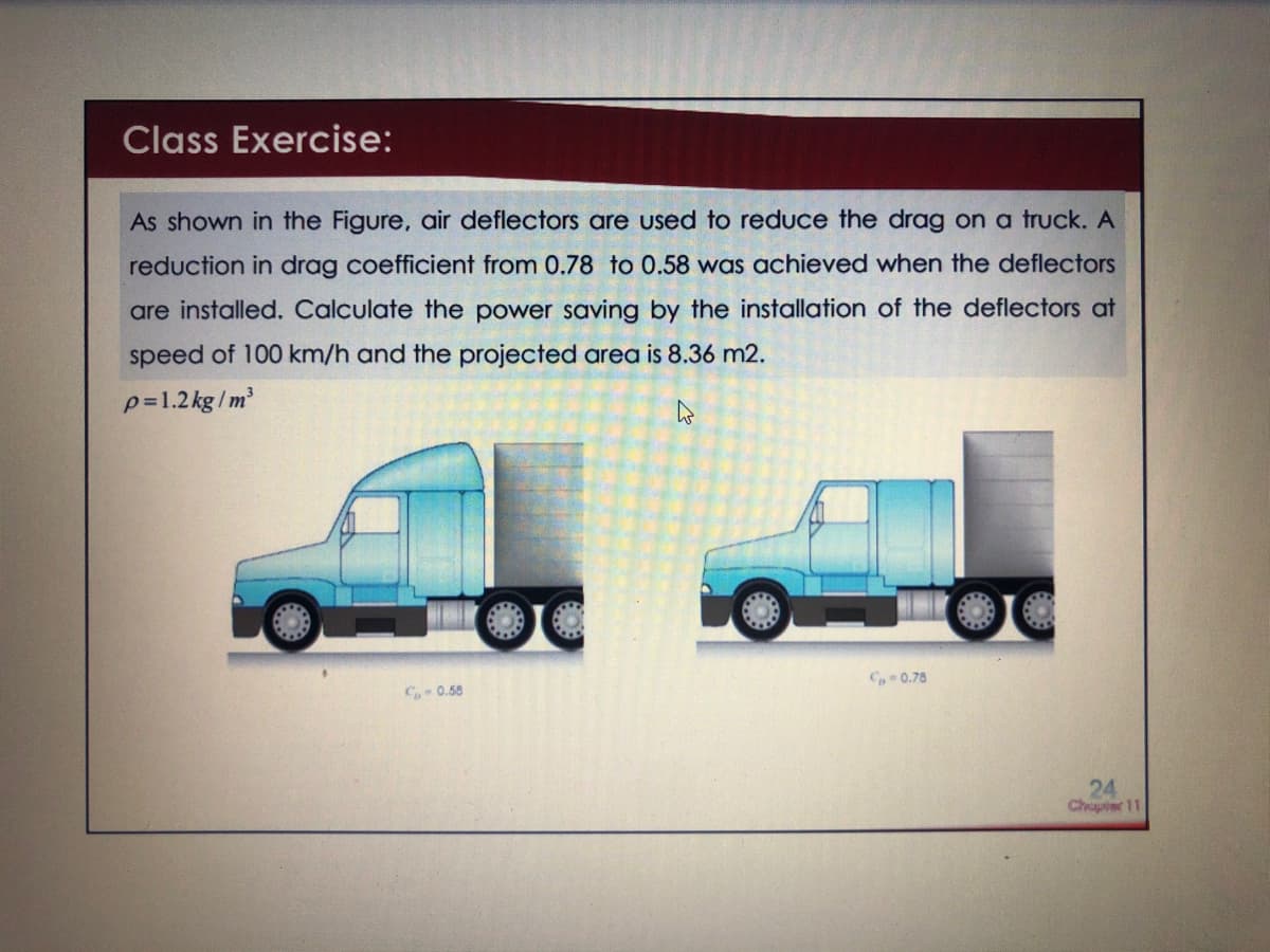 Class Exercise:
As shown in the Figure, air deflectors are used to reduce the drag on a truck. A
reduction in drag coefficient from 0.78 to 0.58 was achieved when the deflectors
are installed. Calculate the power saving by the installation of the deflectors at
speed of 100 km/h and the projected area is 8.36 m2.
p=1.2kg /m
C 0.78
C0.50
24
Chapter 11
