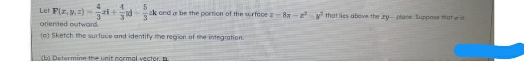 Let F(z, y, z) = ri+yj+k and o be the portion of the surface z
87 - r- y2 that lies above the ry- plane. Suppose that a is
oriented outward.
(a) Sketch the surface and identify the region of the integration.
(b) Determine the unit normal vector, n.
