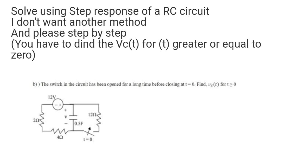 Solve using Step response of a RC circuit
I don't want another method
And please step by step
(You'have to dind the Vc(t) for (t) greater or equal to
zero)
b) ) The switch in the circuit has been opened for a long time before closing at t=0. Find, vc(t) for t20
12V
120
0.5F
t=0
