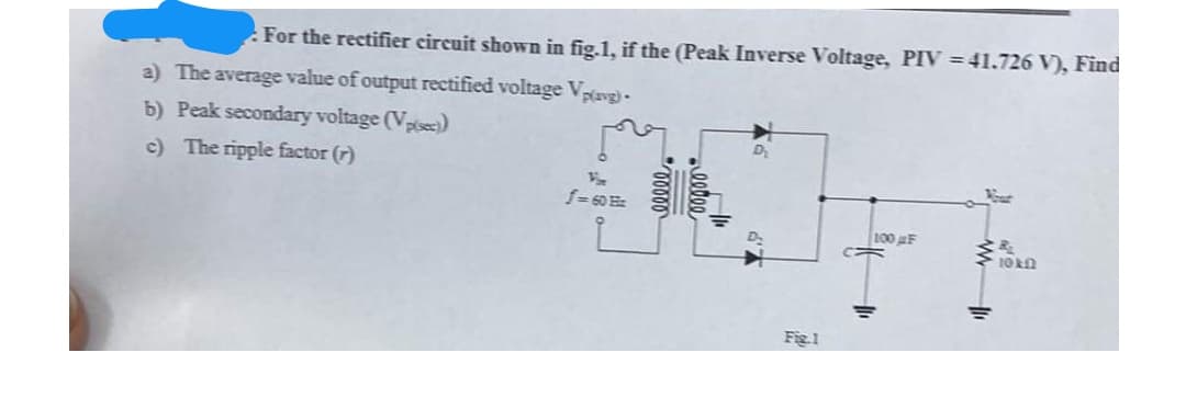 For the rectifier circuit shown in fig.1, if the (Peak Inverse Voltage, PIV = 41.726 V), Find
a) The average value of output rectified voltage Vave)-
b) Peak secondary voltage (Vpisec)
c) The ripple factor (r)
f=60
100 F
10R
Fig.1
elle
