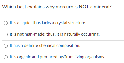 Which best explains why mercury is NOT a mineral?
O It is a liquid, thus lacks a crystal structure.
O It is not man-made; thus, it is naturally occurring.
O It has a definite chemical composition.
O It is organic and produced by/from living organisms.
