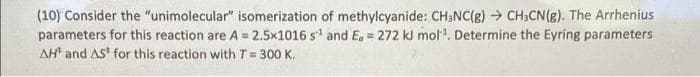 (10) Consider the "unimolecular" isomerization of methylcyanide: CH;NC(g) → CH3CN(g). The Arrhenius
parameters for this reaction are A = 2.5x1016 s' and E, = 272 kl mol. Determine the Eyring parameters
AH and AS for this reaction with T = 300 K.
