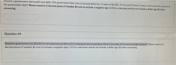 Assume a government starts with zero debt. This government then runs an annual deficit for 13 years of $2,002. At the end of those 13 years, what would be amount of
the government debt? Please round to 2 decimal places if needed. Be sure to include a negative sign (-) if it is a decrease and do not include a dollar sign (5) when
answering
Question 49
Assume a government has $25.507 in tax revenues and $42.155 in total government spending, What is the value of the annual budget balance? Please round to 2
decimal places if needed. Be sure to include a negative sign (-) if it is a decrease and do not include a dollar sign (S) when answering
