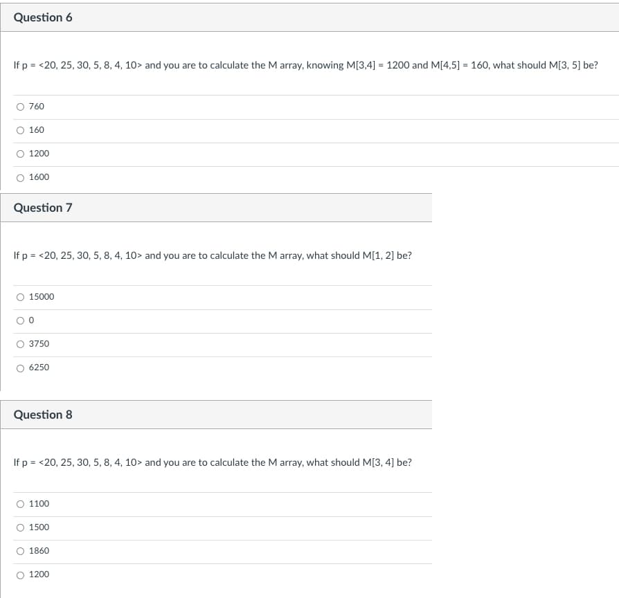 Question 6
If p = <20, 25, 30, 5, 8, 4, 10> and you are to calculate the M array, knowing M[3,4] = 1200 and M[4,5] = 160, what should M[3, 5] be?
760
160
O 1200
O 1600
Question 7
If p = <20, 25, 30, 5, 8, 4, 10> and you are to calculate the M array, what should M[1, 2] be?
O 15000
3750
6250
Question 8
If p = <20, 25, 30, 5, 8, 4, 10> and you are to calculate the M array, what should M[3, 4] be?
O 1100
1500
1860
O 1200
