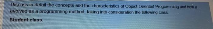 DiScuSs in detail the concepts and the characteristics of Object-Oriented Programming and how it
evolved as a programming method, taking into consideration the following class.
Student class.
