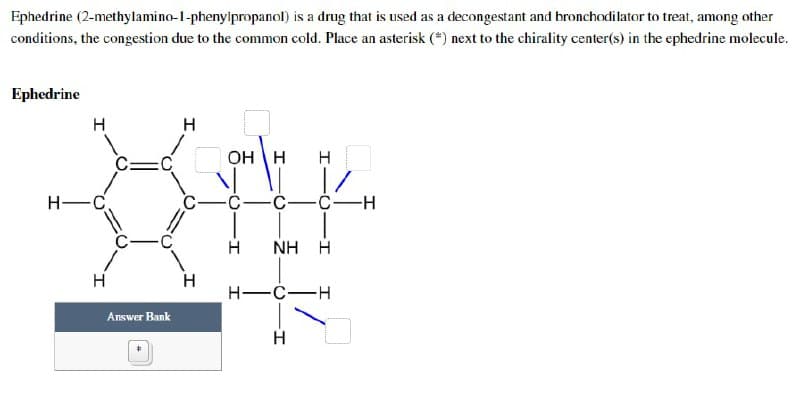 Ephedrine (2-methylamino-1-phenylpropanol) is a drug that is used as a decongestant and bronchodilator to treat, among other
conditions, the congestion due to the common cold. Place an asterisk (*) next to the chirality center(s) in the ephedrine molecule.
Ephedrine
H
OH H
H
-C-
-C-C-H
H
NH H
H-C-H
H
H
H-C
Answer Bank
H