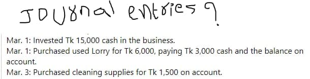 Journal entries ?
Mar. 1: Invested Tk 15,000 cash in the business.
Mar. 1: Purchased used Lorry for Tk 6,000, paying Tk 3,000 cash and the balance on
account.
Mar. 3: Purchased cleaning supplies for Tk 1,500 on account.