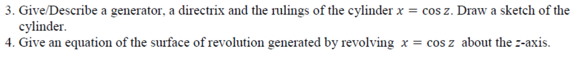 3. Give/Describe a generator, a directrix and the rulings of the cylinder x = cos z. Draw a sketch of the
cylinder.
4. Give an equation of the surface of revolution generated by revolving x = cos z about the z-axis.
