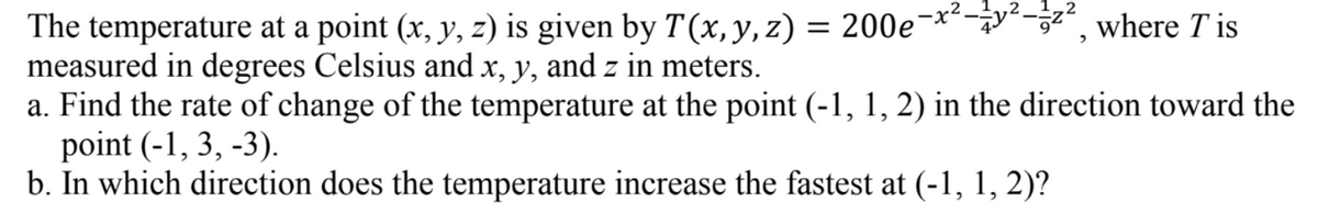 The temperature at a point (x, y, z) is given by T(x, y, z) = 200e¬×**-¿y*-3²", where T is
measured in degrees Celsius and x, y, and z in meters.
a. Find the rate of change of the temperature at the point (-1, 1, 2) in the direction toward the
point (-1, 3, -3).
b. In which direction does the temperature increase the fastest at (-1, 1, 2)?
