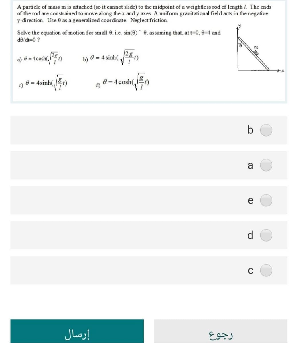 A particle of mass m is attached (so it cannot slide) to the midpoint of a weightless rod of length I. The ends
of the rod are constrained to move al ong the x and y axes. A uniform gravitati onal field acts in the neg ative
y-direction. Use e as a generalized coordinate. Neglect friction.
Solve the equation of motion for small 0, i.e. sin(0)* e, assuming that, at t=0, 0-4 and
i 0=P/OP
a) e = 4 cosh(,8:)
0 = 4 sinh( -8,)
c)
0 = 4sinh(,t)
0 = 4 cosh(,t)
d)
e
d
إرسال
