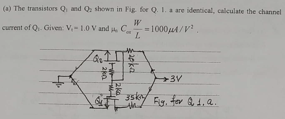 (a) The transistors Q1 and Q2 shown in Fig. for Q. 1. a are identical, calculate the channel
W
current of Q1. Given: V= 1.0 V and
C
=1000µA/V².
ox
L
Qz
3V
35ky
Fig, for Q 1, a.
2eka
2ka
