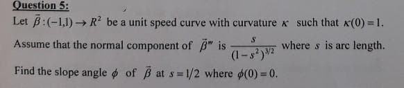 Question 5:
Let B:(-1,1) - R be a unit speed curve with curvature such that x(0) = 1.
Assume that the normal component of B" is
where s is arc length.
3/2
(1-s?)2
Find the slope angle o of B at s 1/2 where (0) =0.
!!
