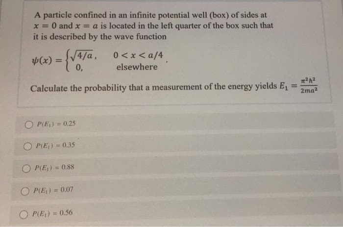 A particle confined in an infinite potential well (box) of sides at
O and x = a is located in the left quarter of the box such that
X%3D
it is described by the wave function
4/a,
0 < x< a/4
(x) =
%3D
0,
elsewhere
Calculate the probability that a measurement of the energy yields E1
%3D
2ma?
P(E) = 0.25
%3D
P(E) = 0.35
%3D
P(E) = 0.88
%3D
O P(E) = 0.07
O PIE) = 0.56
