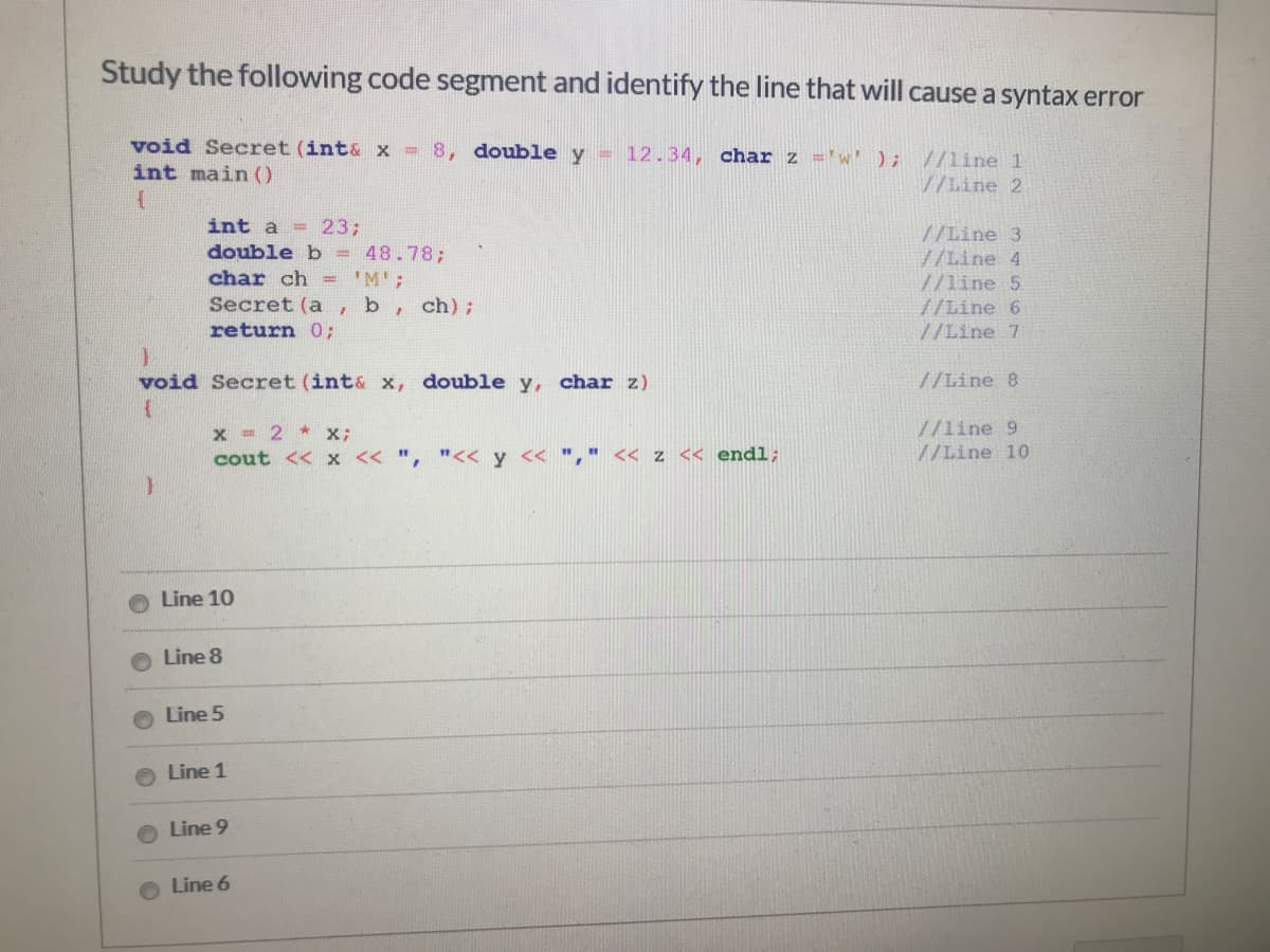 Study the following code segment and identify the line that will cause a syntax error
void Secret (int& x = 8, double y = 12.34, char z ='w'); //line 1
int main ()
//Line 2
int a = 233;
double b = 48.78;
char ch = 'M';
//Line 3
//Line 4
//line 5
//Line 6
//Line 7
Secret (a
b
ch);
return 0;
void Secret (int& x, double y, char z)
//Line 8
x = 2 * x;
cout << x << ", "<< y << "," << z << endl;
//line 9
//Line 10
Line 10
Line 8
Line 5
Line 1
Line 9
Line 6
